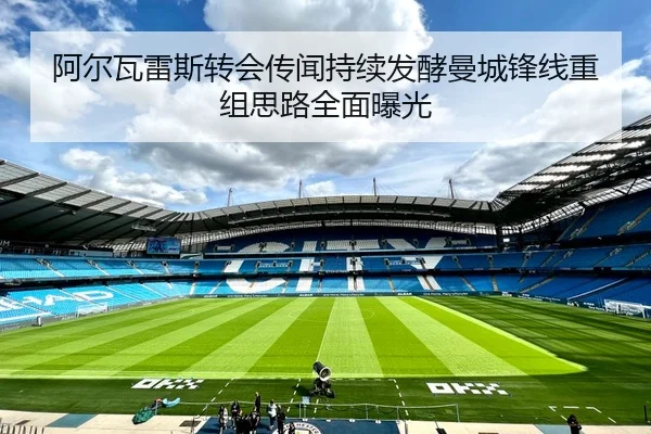 阿尔瓦雷斯转会传闻持续发酵曼城锋线重组思路全面曝光
